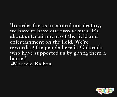 In order for us to control our destiny, we have to have our own venues. It's about entertainment off the field and entertainment on the field. We're rewarding the people here in Colorado who have supported us by giving them a home. -Marcelo Balboa