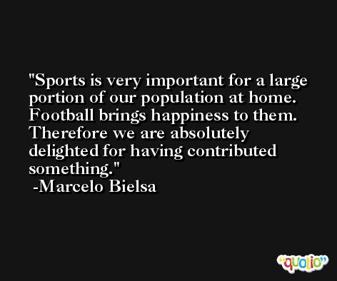 Sports is very important for a large portion of our population at home. Football brings happiness to them. Therefore we are absolutely delighted for having contributed something. -Marcelo Bielsa