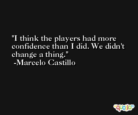 I think the players had more confidence than I did. We didn't change a thing. -Marcelo Castillo