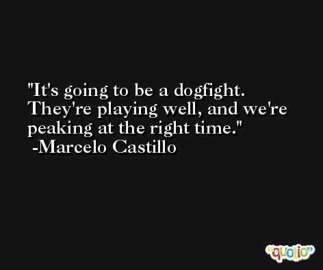 It's going to be a dogfight. They're playing well, and we're peaking at the right time. -Marcelo Castillo