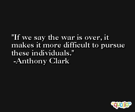 If we say the war is over, it makes it more difficult to pursue these individuals. -Anthony Clark
