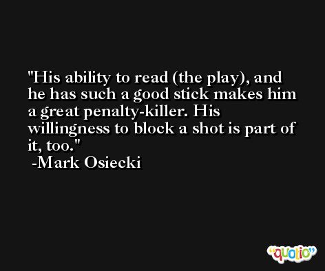 His ability to read (the play), and he has such a good stick makes him a great penalty-killer. His willingness to block a shot is part of it, too. -Mark Osiecki