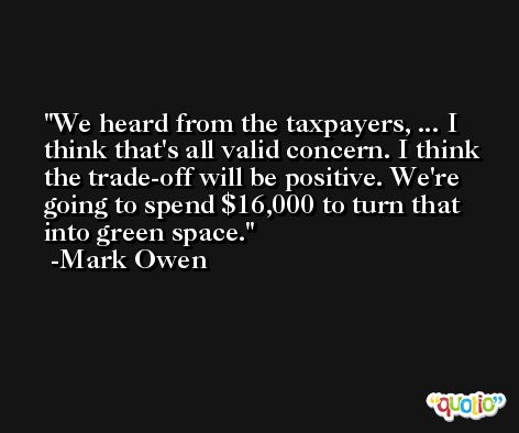 We heard from the taxpayers, ... I think that's all valid concern. I think the trade-off will be positive. We're going to spend $16,000 to turn that into green space. -Mark Owen