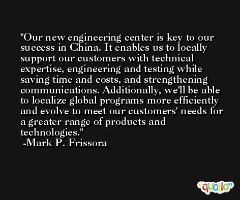 Our new engineering center is key to our success in China. It enables us to locally support our customers with technical expertise, engineering and testing while saving time and costs, and strengthening communications. Additionally, we'll be able to localize global programs more efficiently and evolve to meet our customers' needs for a greater range of products and technologies. -Mark P. Frissora