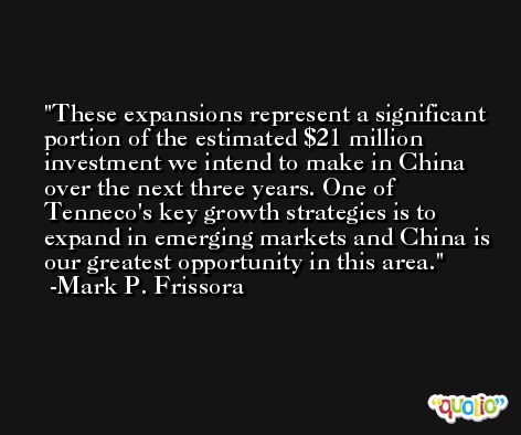These expansions represent a significant portion of the estimated $21 million investment we intend to make in China over the next three years. One of Tenneco's key growth strategies is to expand in emerging markets and China is our greatest opportunity in this area. -Mark P. Frissora