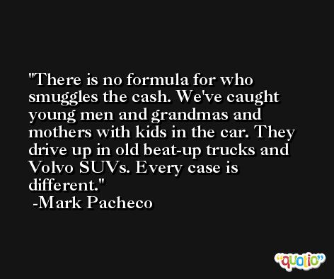 There is no formula for who smuggles the cash. We've caught young men and grandmas and mothers with kids in the car. They drive up in old beat-up trucks and Volvo SUVs. Every case is different. -Mark Pacheco