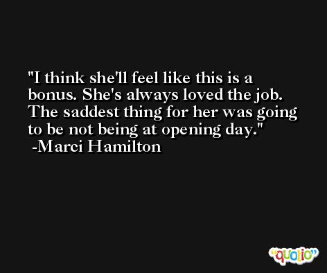 I think she'll feel like this is a bonus. She's always loved the job. The saddest thing for her was going to be not being at opening day. -Marci Hamilton
