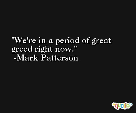 We're in a period of great greed right now. -Mark Patterson