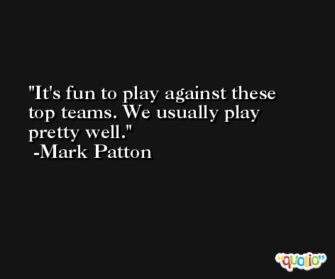 It's fun to play against these top teams. We usually play pretty well. -Mark Patton