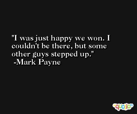 I was just happy we won. I couldn't be there, but some other guys stepped up. -Mark Payne