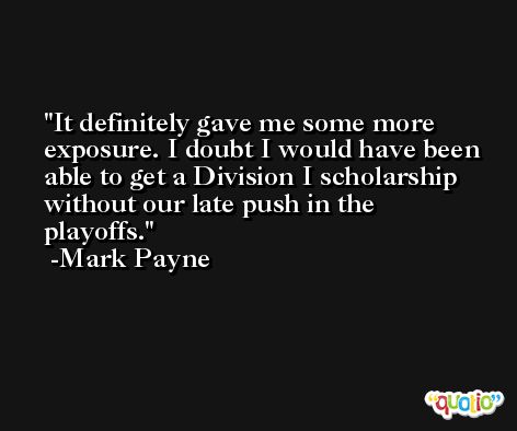 It definitely gave me some more exposure. I doubt I would have been able to get a Division I scholarship without our late push in the playoffs. -Mark Payne