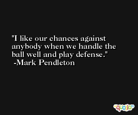 I like our chances against anybody when we handle the ball well and play defense. -Mark Pendleton