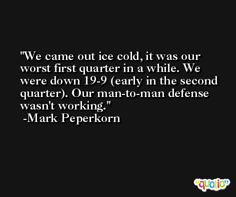 We came out ice cold, it was our worst first quarter in a while. We were down 19-9 (early in the second quarter). Our man-to-man defense wasn't working. -Mark Peperkorn