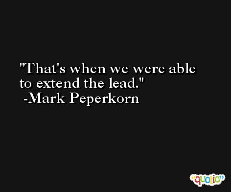 That's when we were able to extend the lead. -Mark Peperkorn