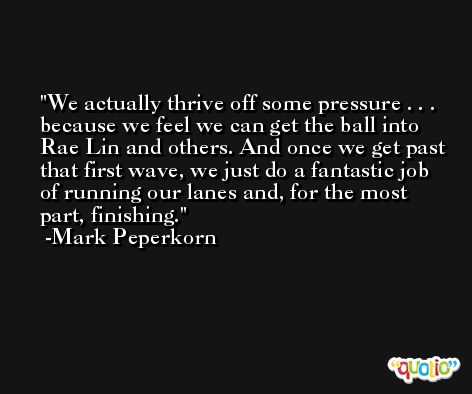 We actually thrive off some pressure . . . because we feel we can get the ball into Rae Lin and others. And once we get past that first wave, we just do a fantastic job of running our lanes and, for the most part, finishing. -Mark Peperkorn
