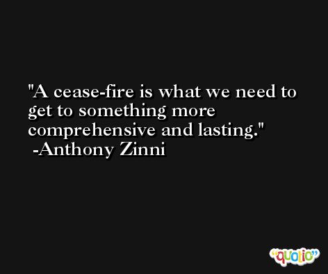 A cease-fire is what we need to get to something more comprehensive and lasting. -Anthony Zinni