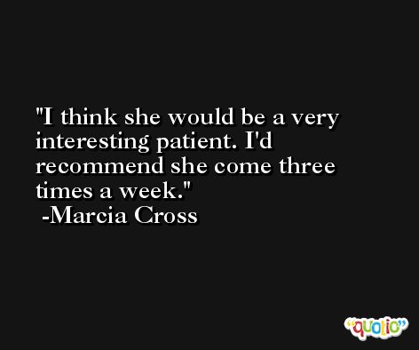 I think she would be a very interesting patient. I'd recommend she come three times a week. -Marcia Cross