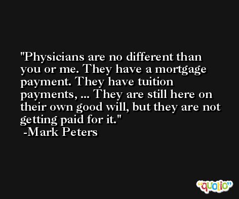 Physicians are no different than you or me. They have a mortgage payment. They have tuition payments, ... They are still here on their own good will, but they are not getting paid for it. -Mark Peters
