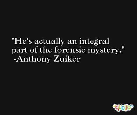 He's actually an integral part of the forensic mystery. -Anthony Zuiker