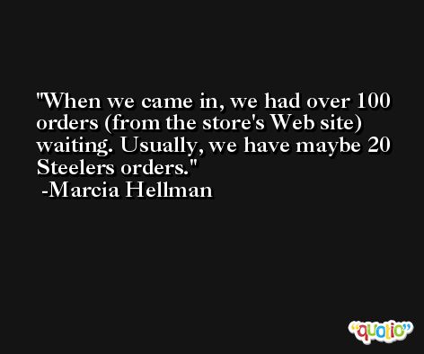 When we came in, we had over 100 orders (from the store's Web site) waiting. Usually, we have maybe 20 Steelers orders. -Marcia Hellman
