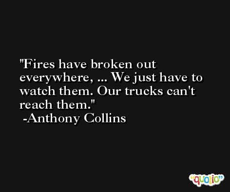 Fires have broken out everywhere, ... We just have to watch them. Our trucks can't reach them. -Anthony Collins