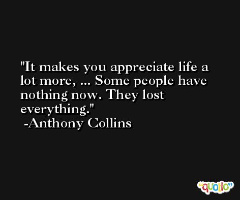 It makes you appreciate life a lot more, ... Some people have nothing now. They lost everything. -Anthony Collins