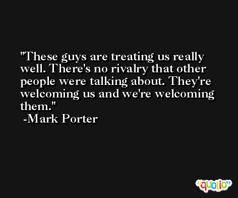 These guys are treating us really well. There's no rivalry that other people were talking about. They're welcoming us and we're welcoming them. -Mark Porter