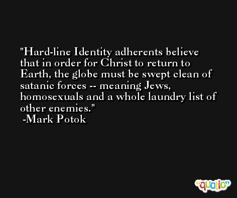 Hard-line Identity adherents believe that in order for Christ to return to Earth, the globe must be swept clean of satanic forces -- meaning Jews, homosexuals and a whole laundry list of other enemies. -Mark Potok