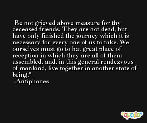 Be not grieved above measure for thy deceased friends. They are not dead, but have only finished the journey which it is necessary for every one of us to take. We ourselves must go to hat great place of reception in which they are all of them assembled, and, in this general rendezvous of mankind, live together in another state of being. -Antiphanes