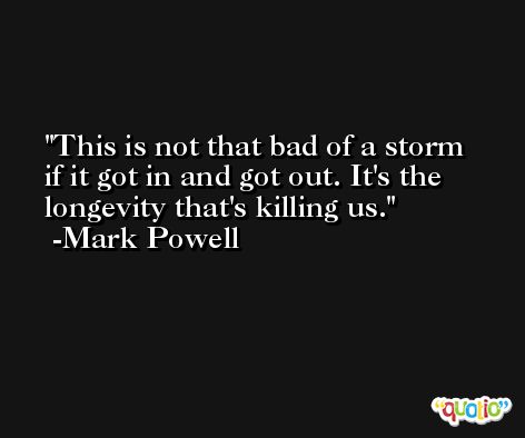 This is not that bad of a storm if it got in and got out. It's the longevity that's killing us. -Mark Powell