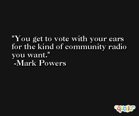 You get to vote with your ears for the kind of community radio you want. -Mark Powers