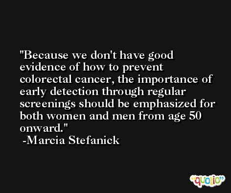 Because we don't have good evidence of how to prevent colorectal cancer, the importance of early detection through regular screenings should be emphasized for both women and men from age 50 onward. -Marcia Stefanick