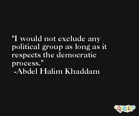 I would not exclude any political group as long as it respects the democratic process. -Abdel Halim Khaddam