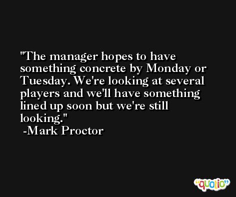 The manager hopes to have something concrete by Monday or Tuesday. We're looking at several players and we'll have something lined up soon but we're still looking. -Mark Proctor