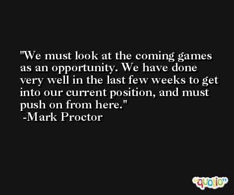 We must look at the coming games as an opportunity. We have done very well in the last few weeks to get into our current position, and must push on from here. -Mark Proctor