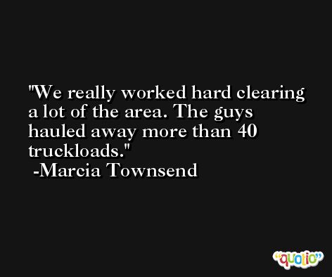 We really worked hard clearing a lot of the area. The guys hauled away more than 40 truckloads. -Marcia Townsend