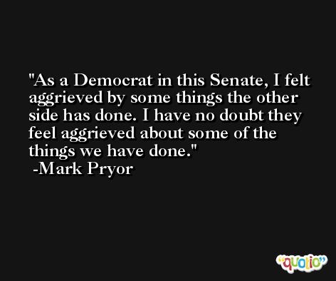 As a Democrat in this Senate, I felt aggrieved by some things the other side has done. I have no doubt they feel aggrieved about some of the things we have done. -Mark Pryor