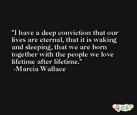 I have a deep conviction that our lives are eternal, that it is waking and sleeping, that we are born together with the people we love lifetime after lifetime. -Marcia Wallace