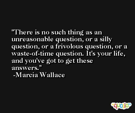 There is no such thing as an unreasonable question, or a silly question, or a frivolous question, or a waste-of-time question. It's your life, and you've got to get these answers. -Marcia Wallace