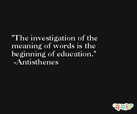 The investigation of the meaning of words is the beginning of education. -Antisthenes