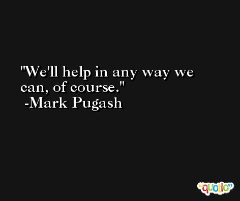 We'll help in any way we can, of course. -Mark Pugash