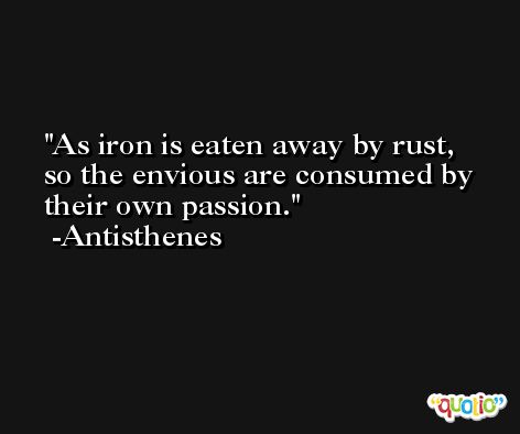 As iron is eaten away by rust, so the envious are consumed by their own passion. -Antisthenes