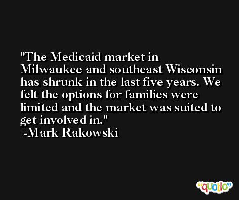 The Medicaid market in Milwaukee and southeast Wisconsin has shrunk in the last five years. We felt the options for families were limited and the market was suited to get involved in. -Mark Rakowski