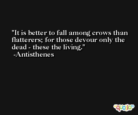 It is better to fall among crows than flatterers; for those devour only the dead - these the living. -Antisthenes