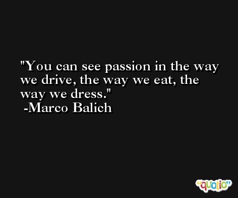 You can see passion in the way we drive, the way we eat, the way we dress. -Marco Balich