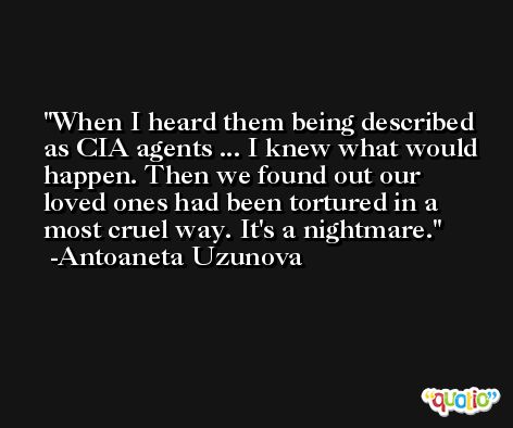 When I heard them being described as CIA agents ... I knew what would happen. Then we found out our loved ones had been tortured in a most cruel way. It's a nightmare. -Antoaneta Uzunova
