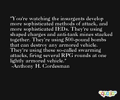 You're watching the insurgents develop more sophisticated methods of attack, and more sophisticated IEDs. They're using shaped charges and anti-tank mines stacked together. They're using 500-pound bombs that can destroy any armored vehicle. They're using these so-called swarming attacks, firing several RPG rounds at one lightly armored vehicle. -Anthony H. Cordesman