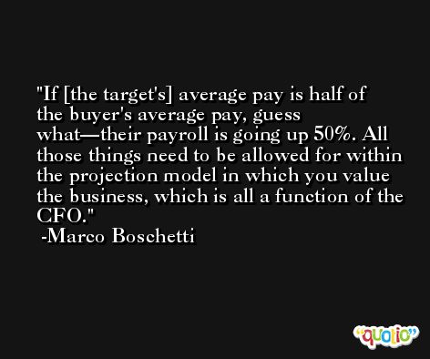 If [the target's] average pay is half of the buyer's average pay, guess what—their payroll is going up 50%. All those things need to be allowed for within the projection model in which you value the business, which is all a function of the CFO. -Marco Boschetti