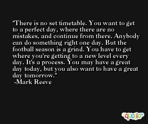 There is no set timetable. You want to get to a perfect day, where there are no mistakes, and continue from there. Anybody can do something right one day. But the football season is a grind. You have to get where you're getting to a new level every day. It's a process. You may have a great day today, but you also want to have a great day tomorrow. -Mark Reeve