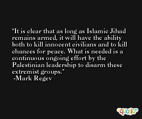 It is clear that as long as Islamic Jihad remains armed, it will have the ability both to kill innocent civilians and to kill chances for peace. What is needed is a continuous ongoing effort by the Palestinian leadership to disarm these extremist groups. -Mark Regev